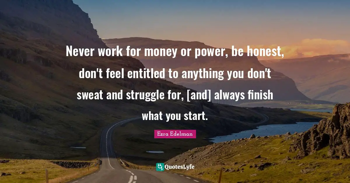 Never work for money or power, be honest, don't feel entitled to anything you don't sweat and struggle for, [and] always finish what you start.