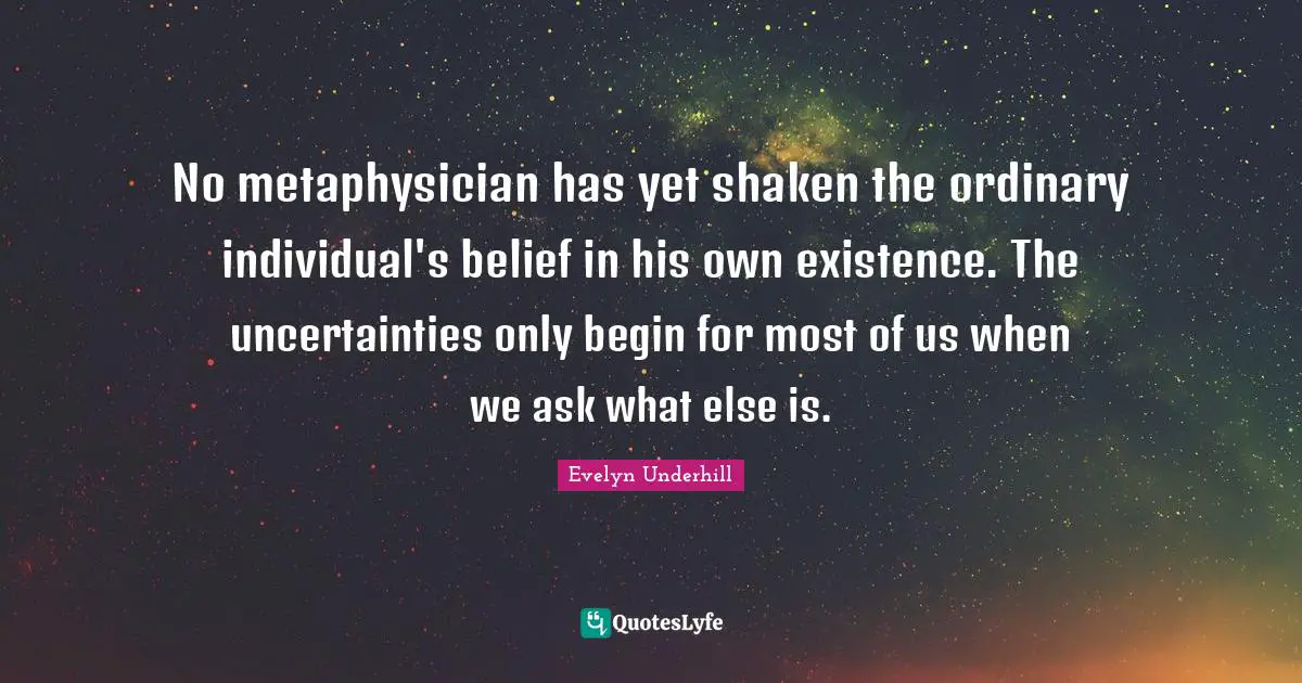 No metaphysician has yet shaken the ordinary individual's belief in his own existence. The uncertainties only begin for most of us when we ask what else is.