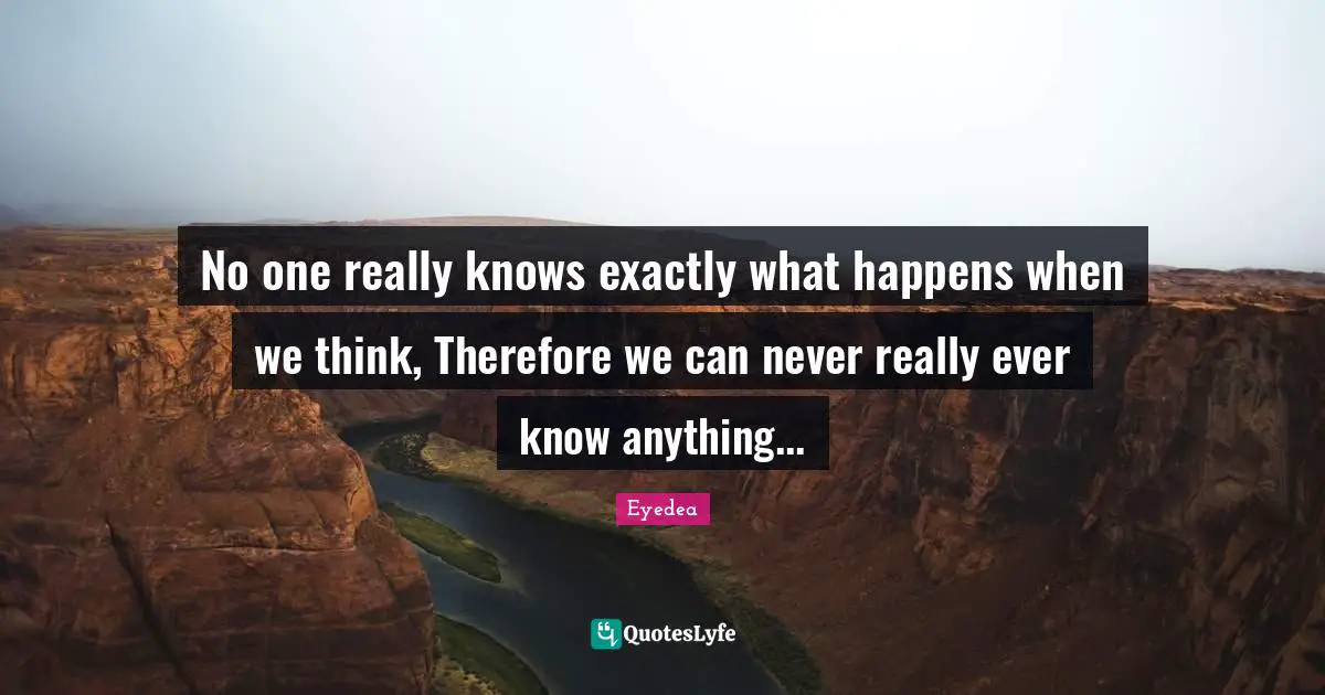 No one really knows exactly what happens when we think, Therefore we can never really ever know anything...