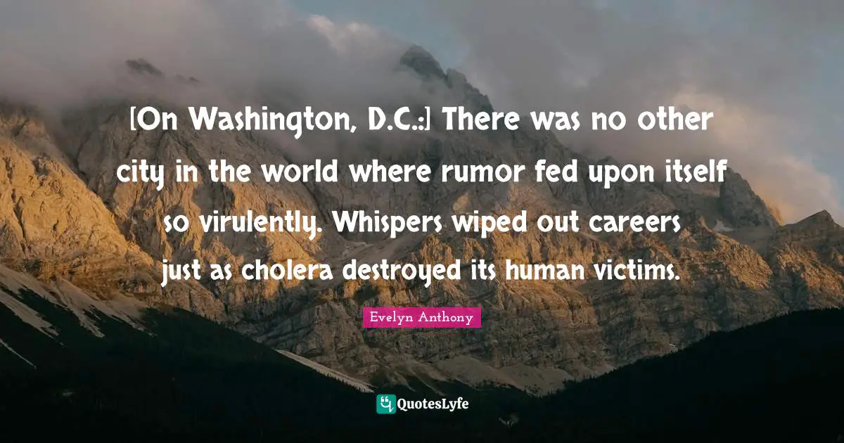 [On Washington, D.C.:] There was no other city in the world where rumor fed upon itself so virulently. Whispers wiped out careers just as cholera destroyed its human victims.