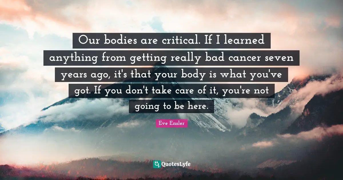 Our bodies are critical. If I learned anything from getting really bad cancer seven years ago, it's that your body is what you've got. If you don't take care of it, you're not going to be here.