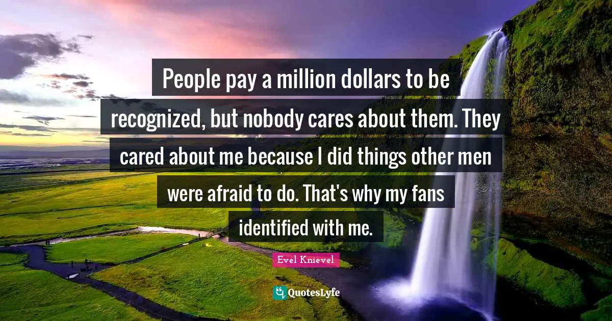 People pay a million dollars to be recognized, but nobody cares about them. They cared about me because I did things other men were afraid to do. That's why my fans identified with me.
