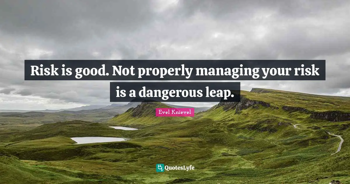 Risk is good. Not properly managing your risk is a dangerous leap.
