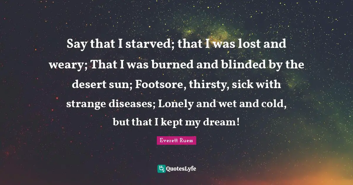 Weary Quotes: "Say that I starved; that I was lost and weary; That I was burned and blinded by the desert sun; Footsore, thirsty, sick with strange diseases; Lonely and wet and cold, but that I kept my dream!"