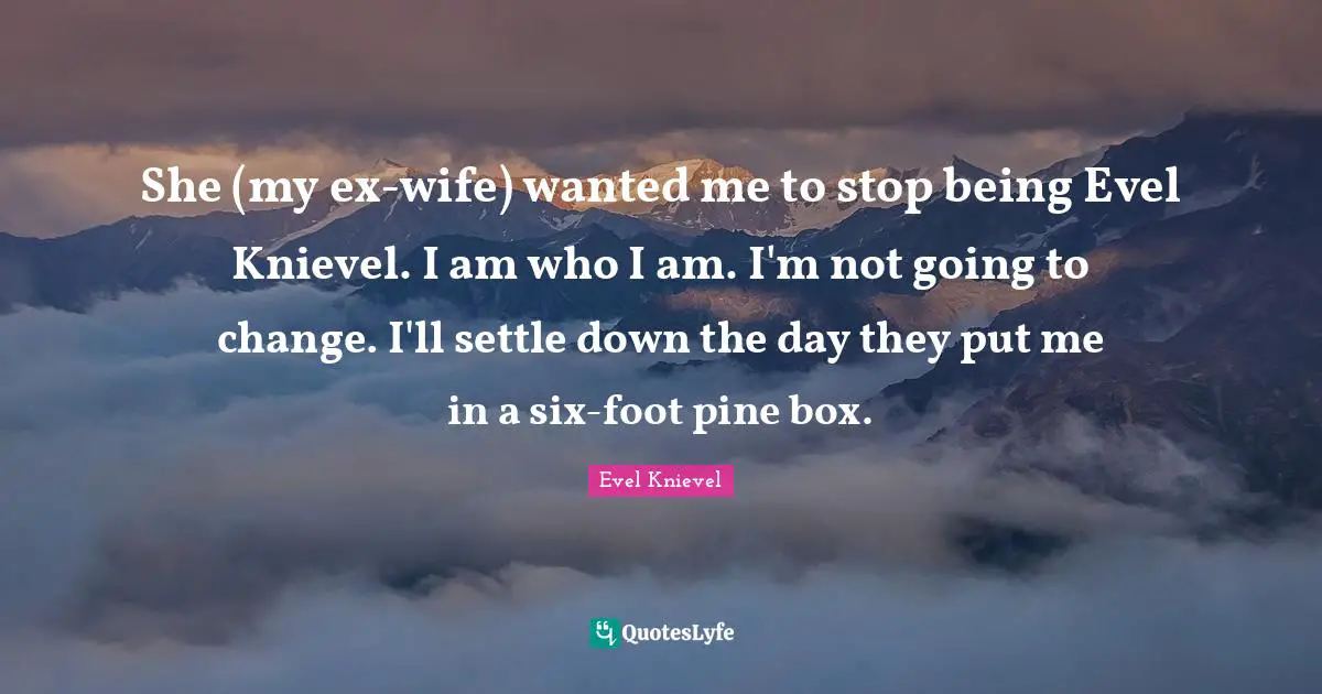 She (my ex-wife) wanted me to stop being Evel Knievel. I am who I am. I'm not going to change. I'll settle down the day they put me in a six-foot pine box.