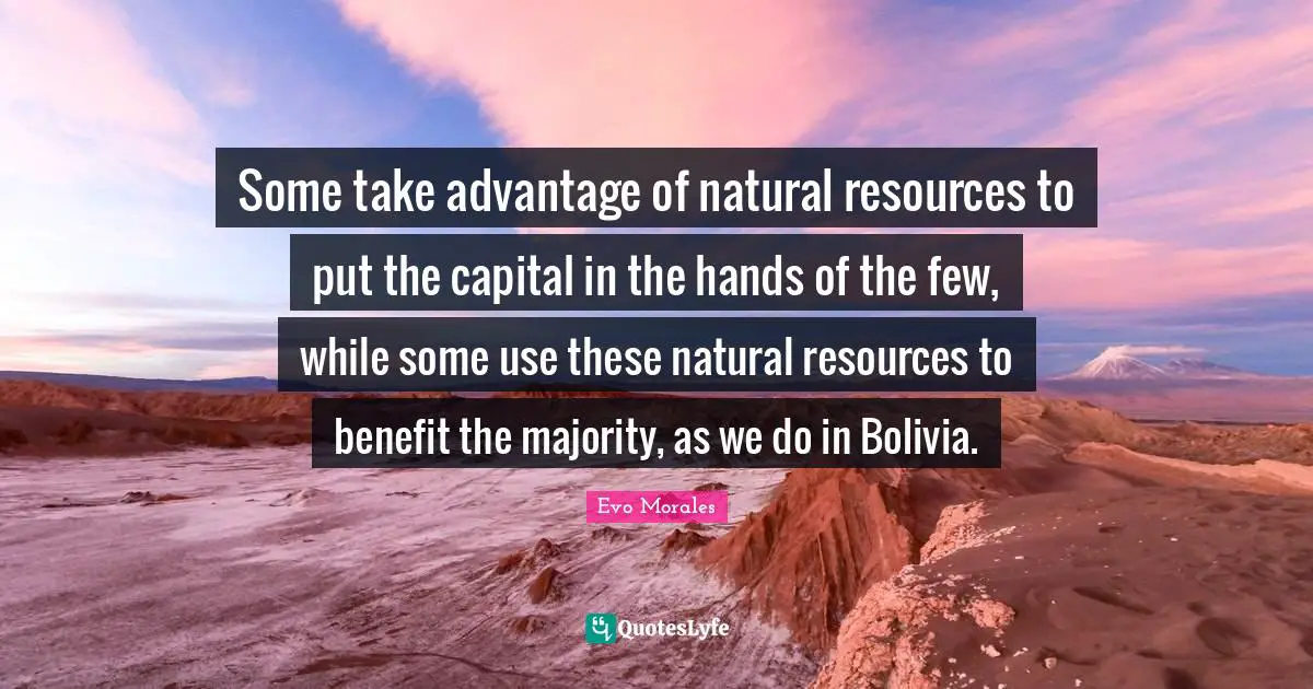 Some take advantage of natural resources to put the capital in the hands of the few, while some use these natural resources to benefit the majority, as we do in Bolivia.