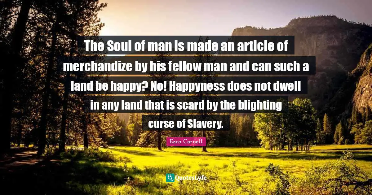 The Soul of man is made an article of merchandize by his fellow man and can such a land be happy? No! Happyness does not dwell in any land that is scard by the blighting curse of Slavery.