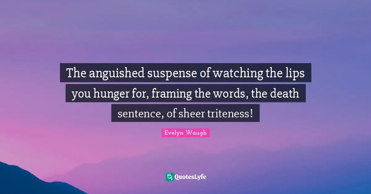 The anguished suspense of watching the lips you hunger for, framing the words, the death sentence, of sheer triteness!