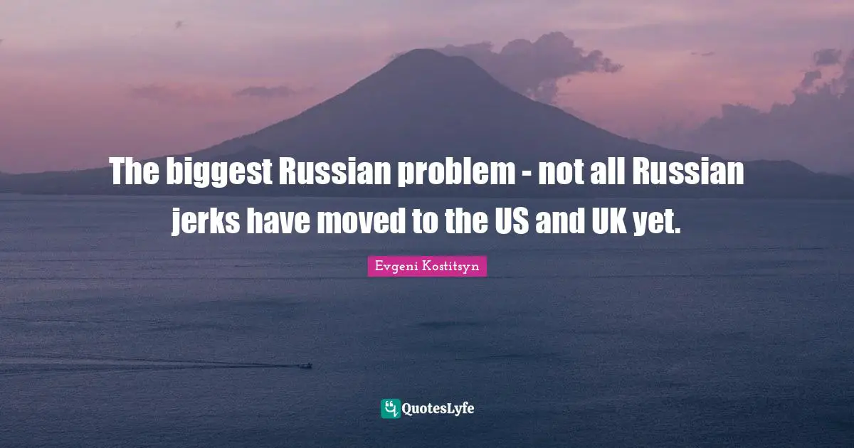 The biggest Russian problem - not all Russian jerks have moved to the US and UK yet.