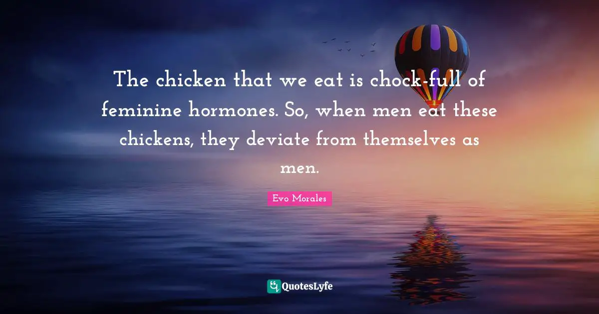 The chicken that we eat is chock-full of feminine hormones. So, when men eat these chickens, they deviate from themselves as men.