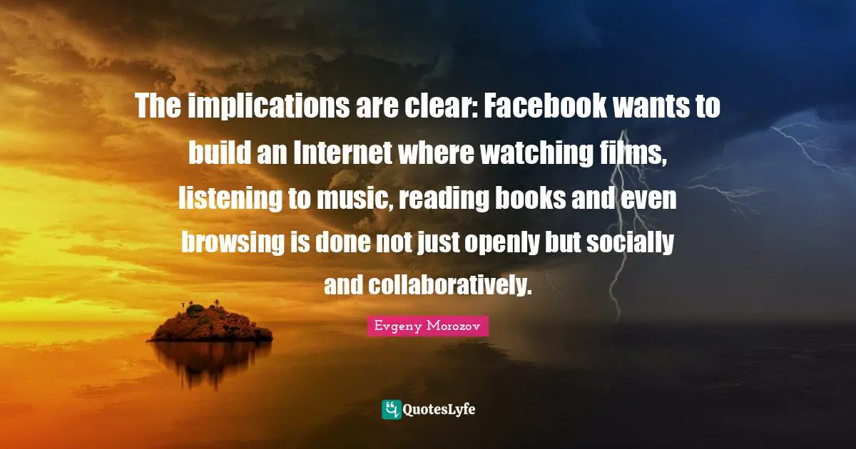 The implications are clear: Facebook wants to build an Internet where watching films, listening to music, reading books and even browsing is done not just openly but socially and collaboratively.