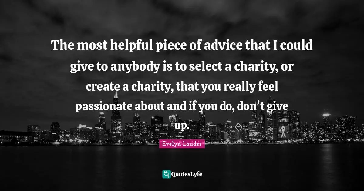 The most helpful piece of advice that I could give to anybody is to select a charity, or create a charity, that you really feel passionate about and if you do, don't give up.