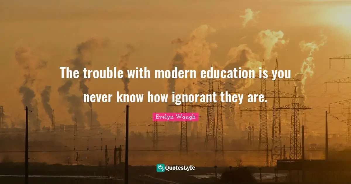 The trouble with modern education is you never know how ignorant they are.