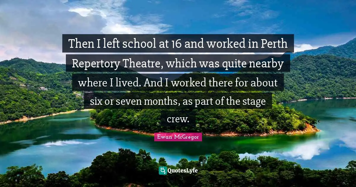 Ewan McGregor Quotes: "Then I left school at 16 and worked in Perth Repertory Theatre, which was quite nearby where I lived. And I worked there for about six or seven months, as part of the stage crew."