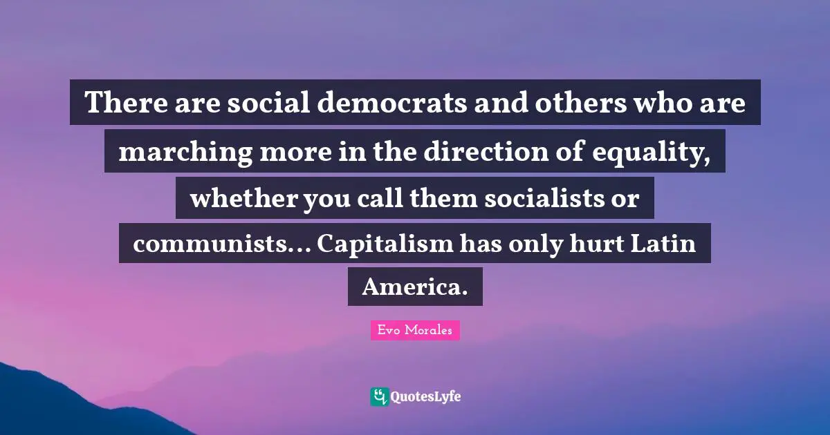 There are social democrats and others who are marching more in the direction of equality, whether you call them socialists or communists... Capitalism has only hurt Latin America.