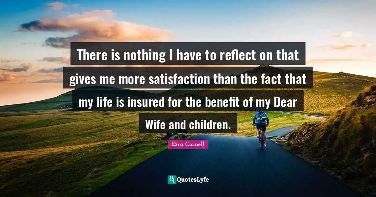 There is nothing I have to reflect on that gives me more satisfaction than the fact that my life is insured for the benefit of my Dear Wife and children.