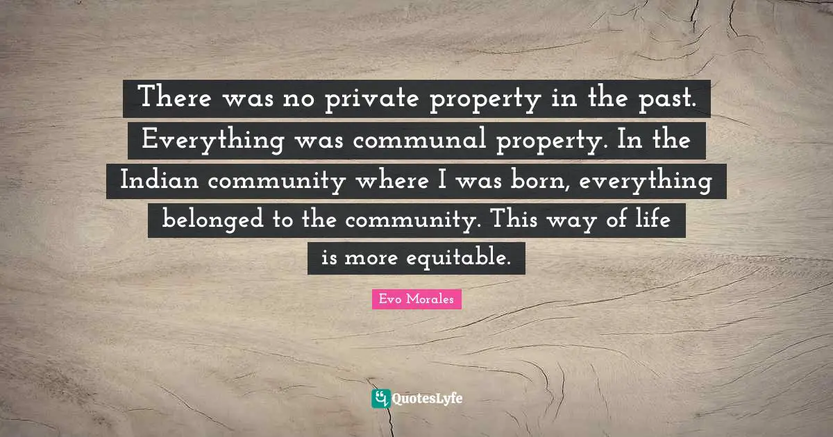 There was no private property in the past. Everything was communal property. In the Indian community where I was born, everything belonged to the community. This way of life is more equitable.