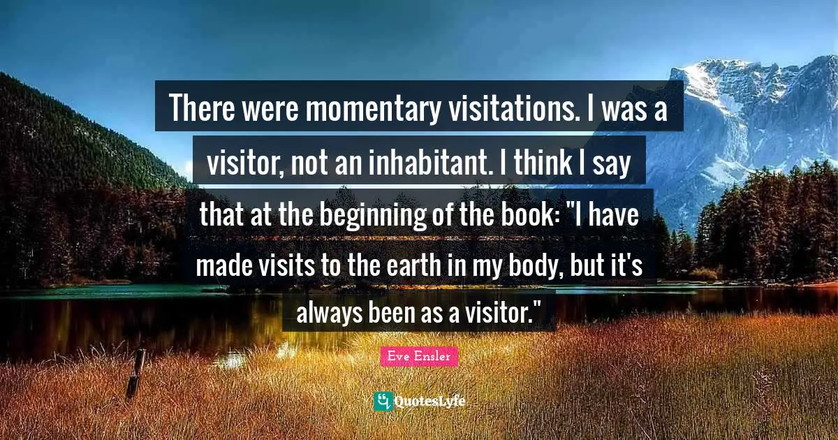 There were momentary visitations. I was a visitor, not an inhabitant. I think I say that at the beginning of the book: "I have made visits to the earth in my body, but it's always been as a visitor."
