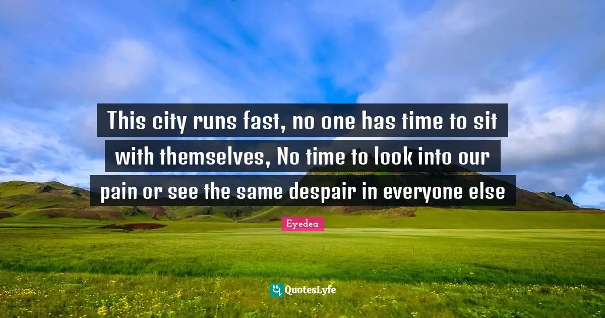 This city runs fast, no one has time to sit with themselves, No time to look into our pain or see the same despair in everyone else