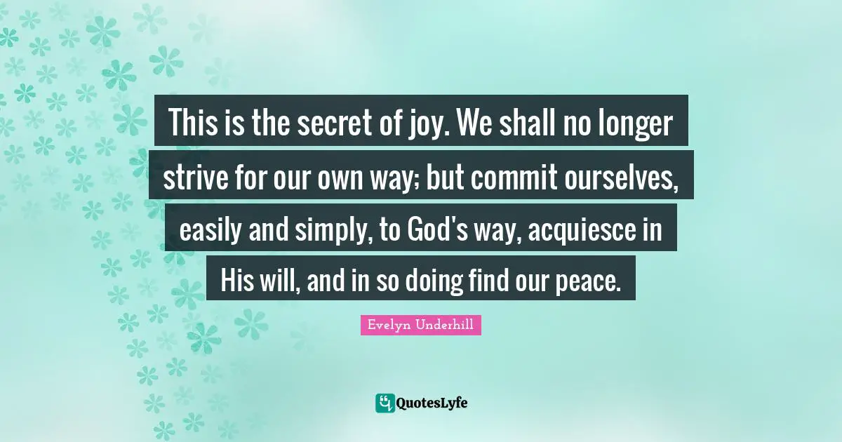 This is the secret of joy. We shall no longer strive for our own way; but commit ourselves, easily and simply, to God's way, acquiesce in His will, and in so doing find our peace.