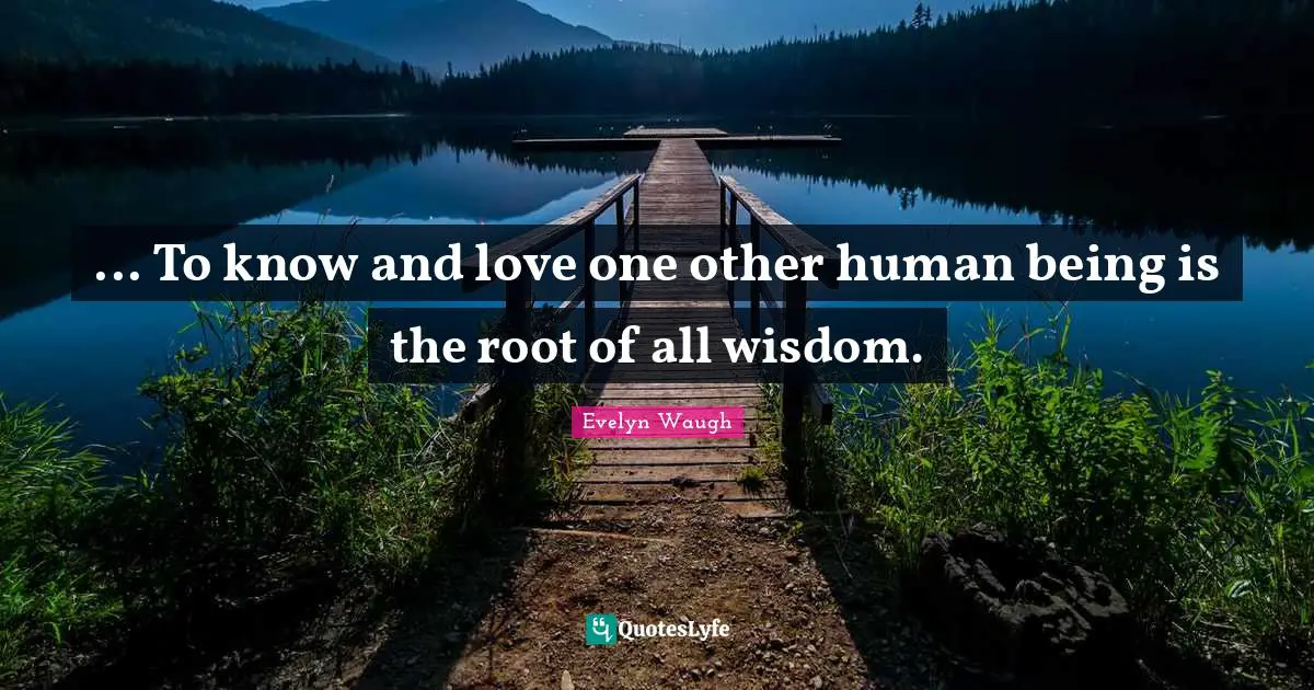 ... To know and love one other human being is the root of all wisdom.