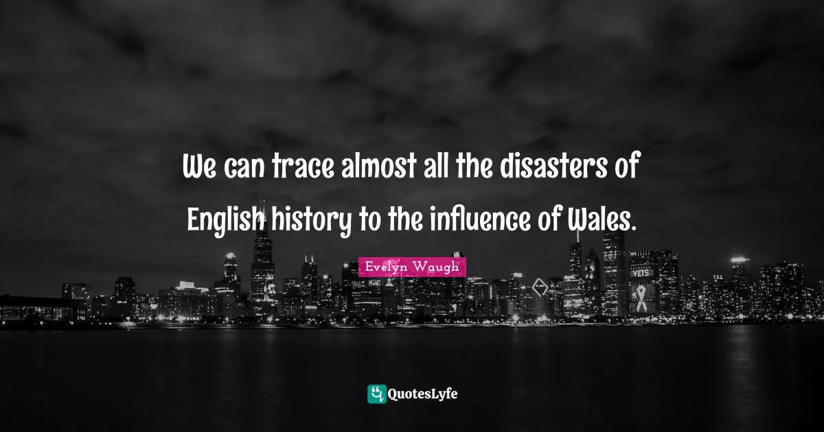 We can trace almost all the disasters of English history to the influence of Wales.