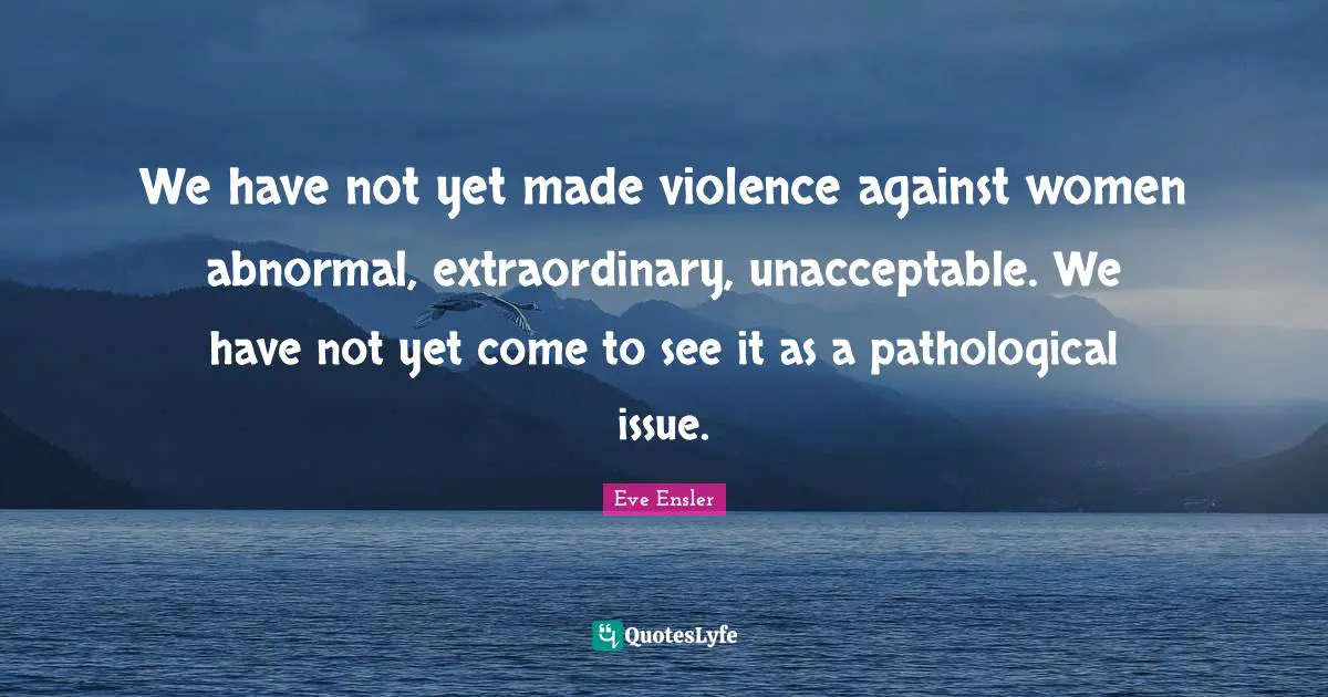 We have not yet made violence against women abnormal, extraordinary, unacceptable. We have not yet come to see it as a pathological issue.