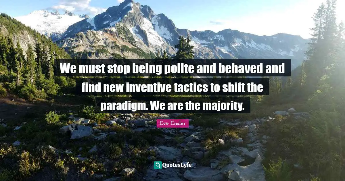 We must stop being polite and behaved and find new inventive tactics to shift the paradigm. We are the majority.