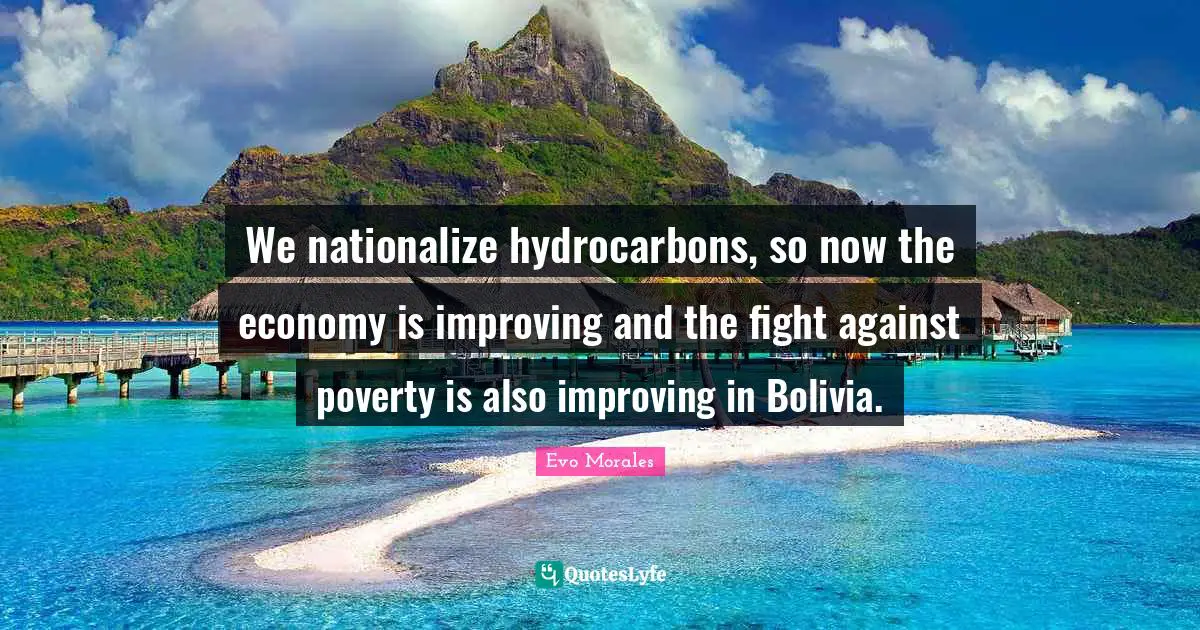 We nationalize hydrocarbons, so now the economy is improving and the fight against poverty is also improving in Bolivia.