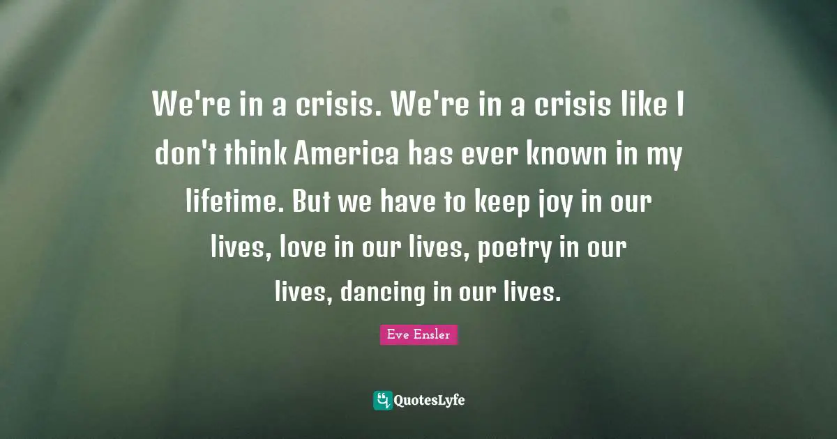 We're in a crisis. We're in a crisis like I don't think America has ever known in my lifetime. But we have to keep joy in our lives, love in our lives, poetry in our lives, dancing in our lives.