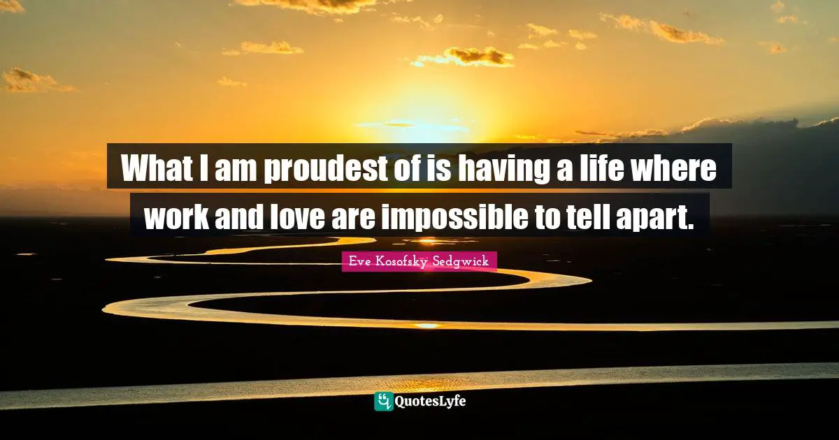 What I am proudest of is having a life where work and love are impossible to tell apart.