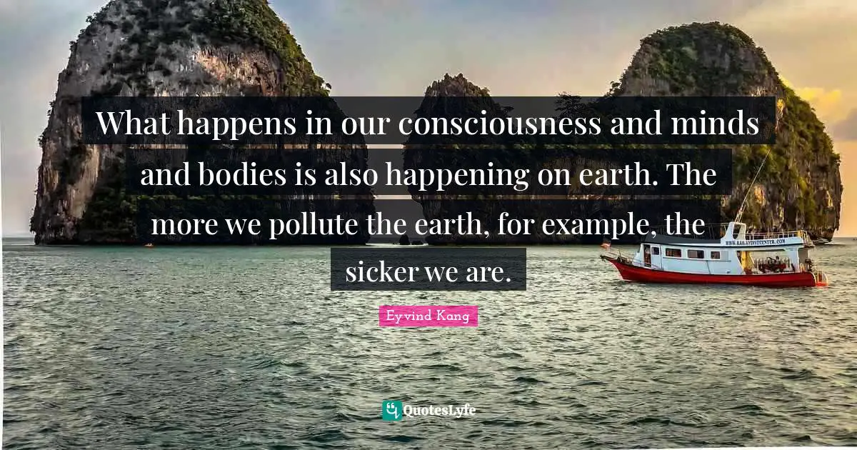What happens in our consciousness and minds and bodies is also happening on earth. The more we pollute the earth, for example, the sicker we are.