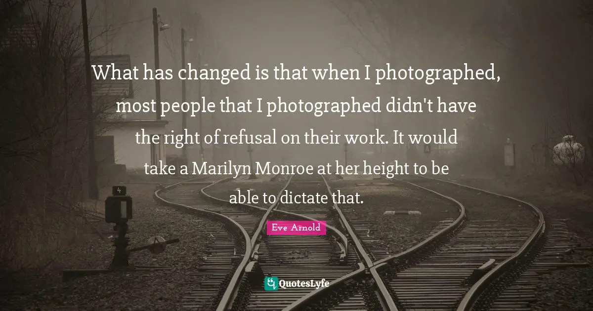 What has changed is that when I photographed, most people that I photographed didn't have the right of refusal on their work. It would take a Marilyn Monroe at her height to be able to dictate that.