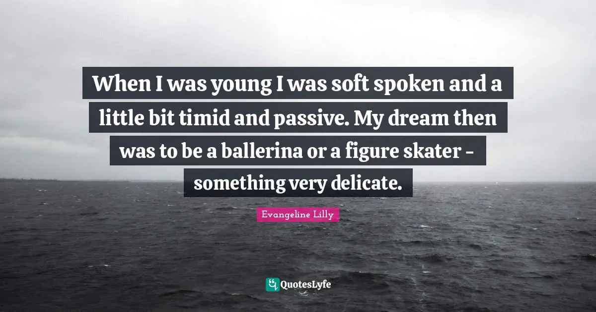 When I was young I was soft spoken and a little bit timid and passive. My dream then was to be a ballerina or a figure skater - something very delicate.