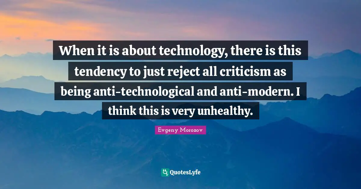 When it is about technology, there is this tendency to just reject all criticism as being anti-technological and anti-modern. I think this is very unhealthy.