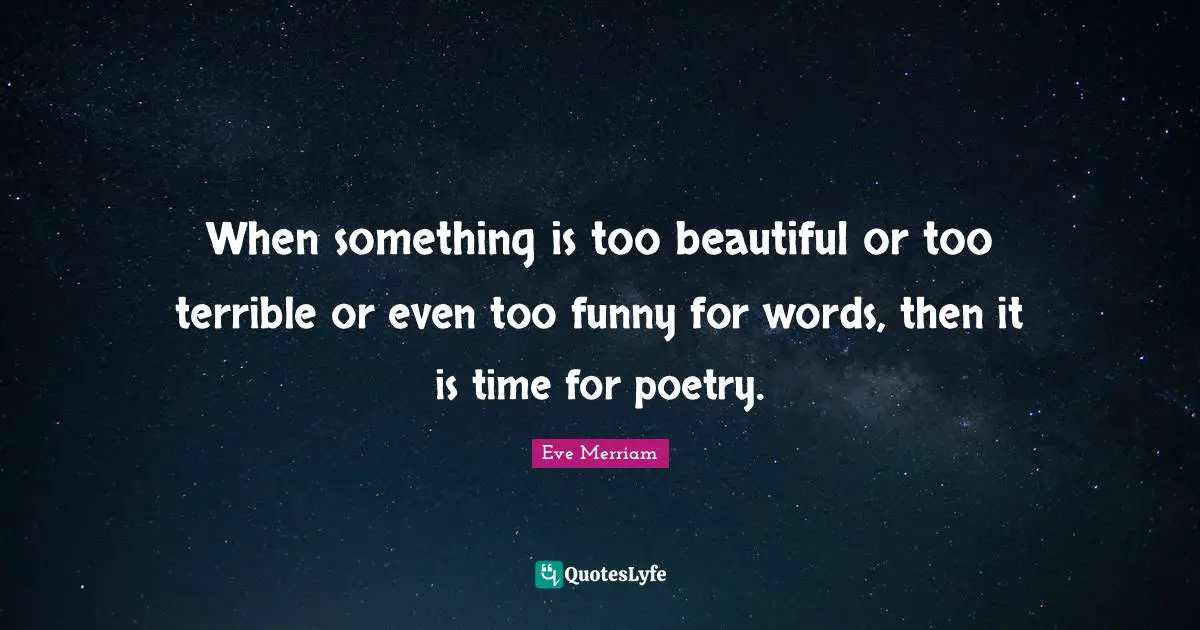 When something is too beautiful or too terrible or even too funny for words, then it is time for poetry.