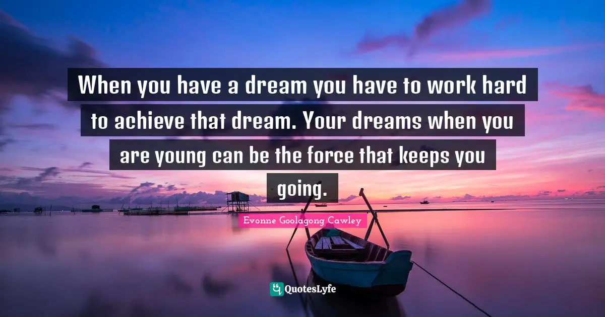 When you have a dream you have to work hard to achieve that dream. Your dreams when you are young can be the force that keeps you going.