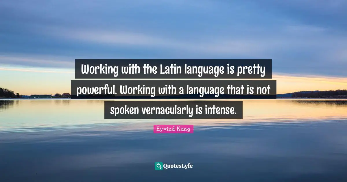 Working with the Latin language is pretty powerful. Working with a language that is not spoken vernacularly is intense.