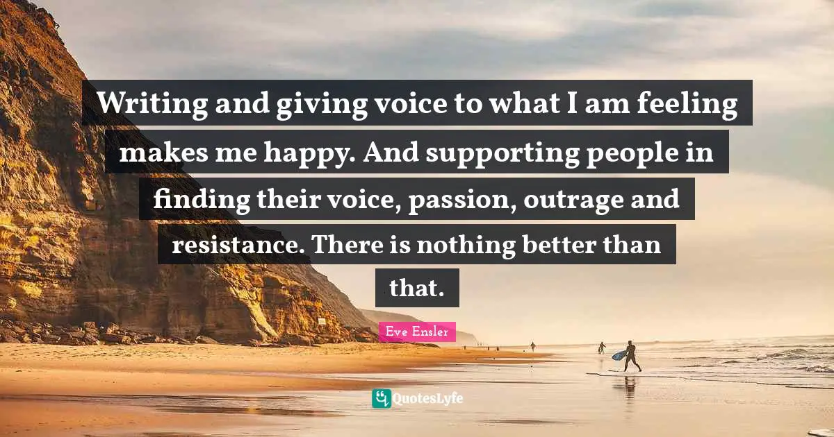 Writing and giving voice to what I am feeling makes me happy. And supporting people in finding their voice, passion, outrage and resistance. There is nothing better than that.