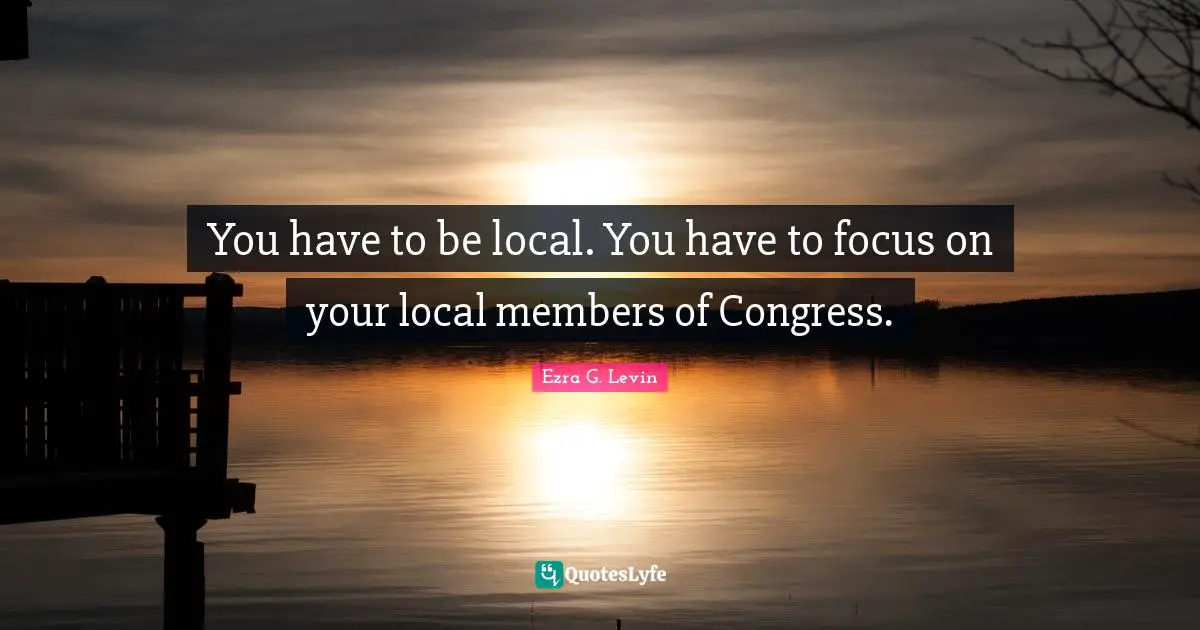 You have to be local. You have to focus on your local members of Congress.
