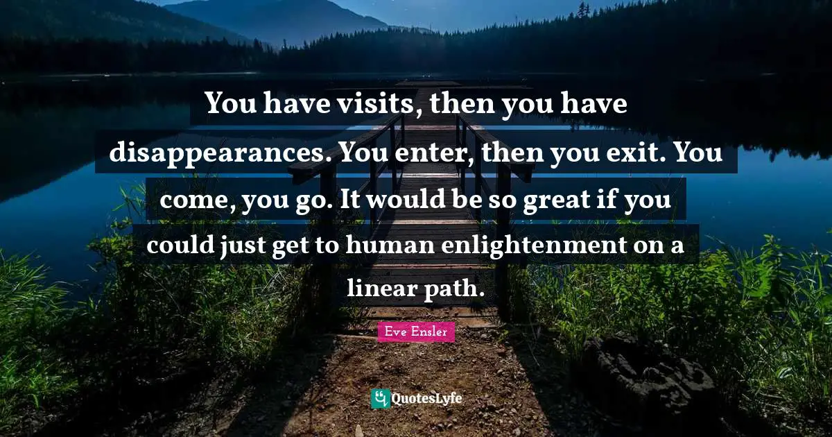 You have visits, then you have disappearances. You enter, then you exit. You come, you go. It would be so great if you could just get to human enlightenment on a linear path.