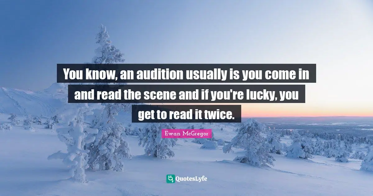You know, an audition usually is you come in and read the scene and if you're lucky, you get to read it twice.
