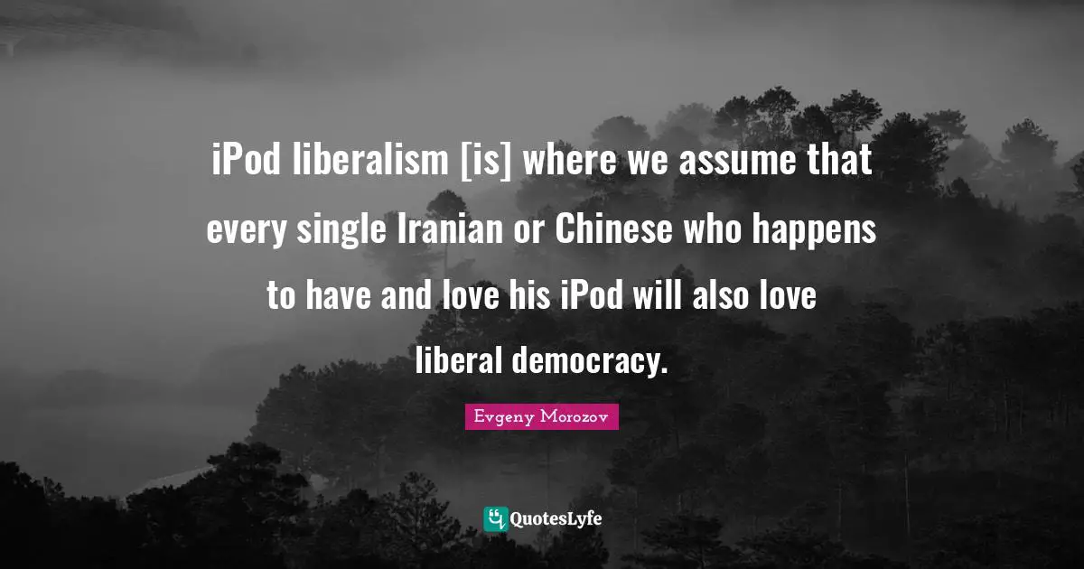 iPod liberalism [is] where we assume that every single Iranian or Chinese who happens to have and love his iPod will also love liberal democracy.