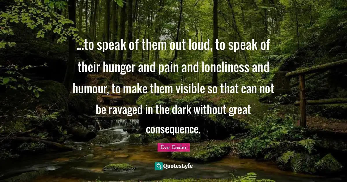 ...to speak of them out loud, to speak of their hunger and pain and loneliness and humour, to make them visible so that can not be ravaged in the dark without great consequence.