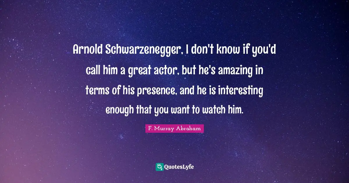 Arnold Schwarzenegger, I don't know if you'd call him a great actor, but he's amazing in terms of his presence, and he is interesting enough that you want to watch him.
