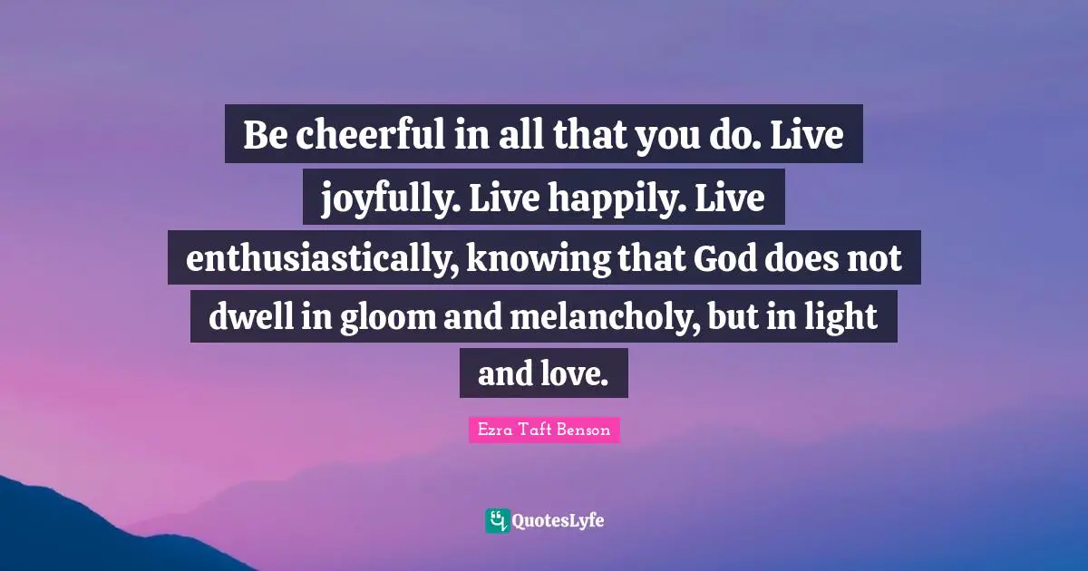 Be cheerful in all that you do. Live joyfully. Live happily. Live enthusiastically, knowing that God does not dwell in gloom and melancholy, but in light and love.