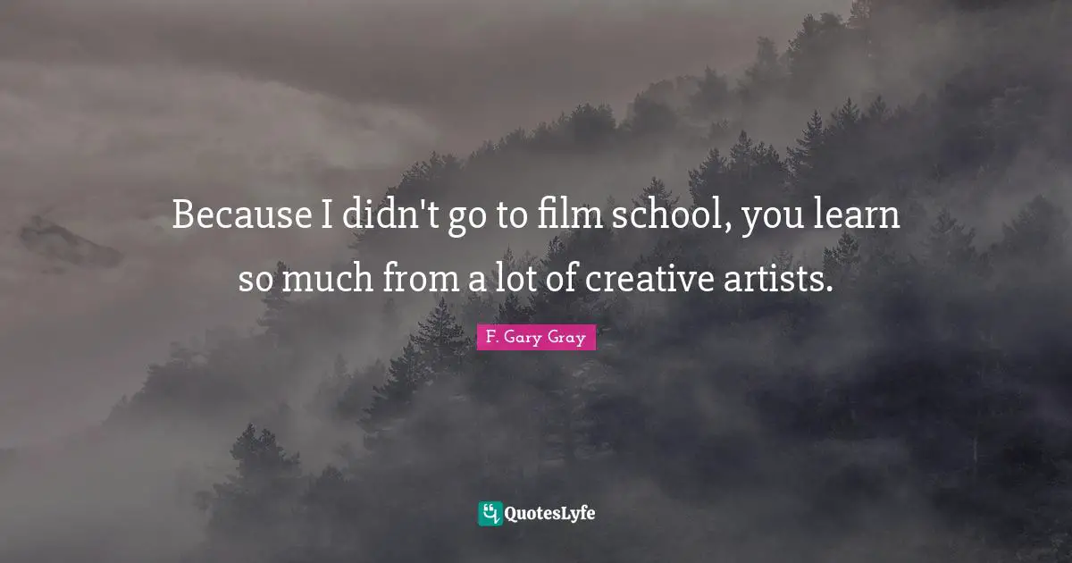 Because I didn't go to film school, you learn so much from a lot of creative artists.