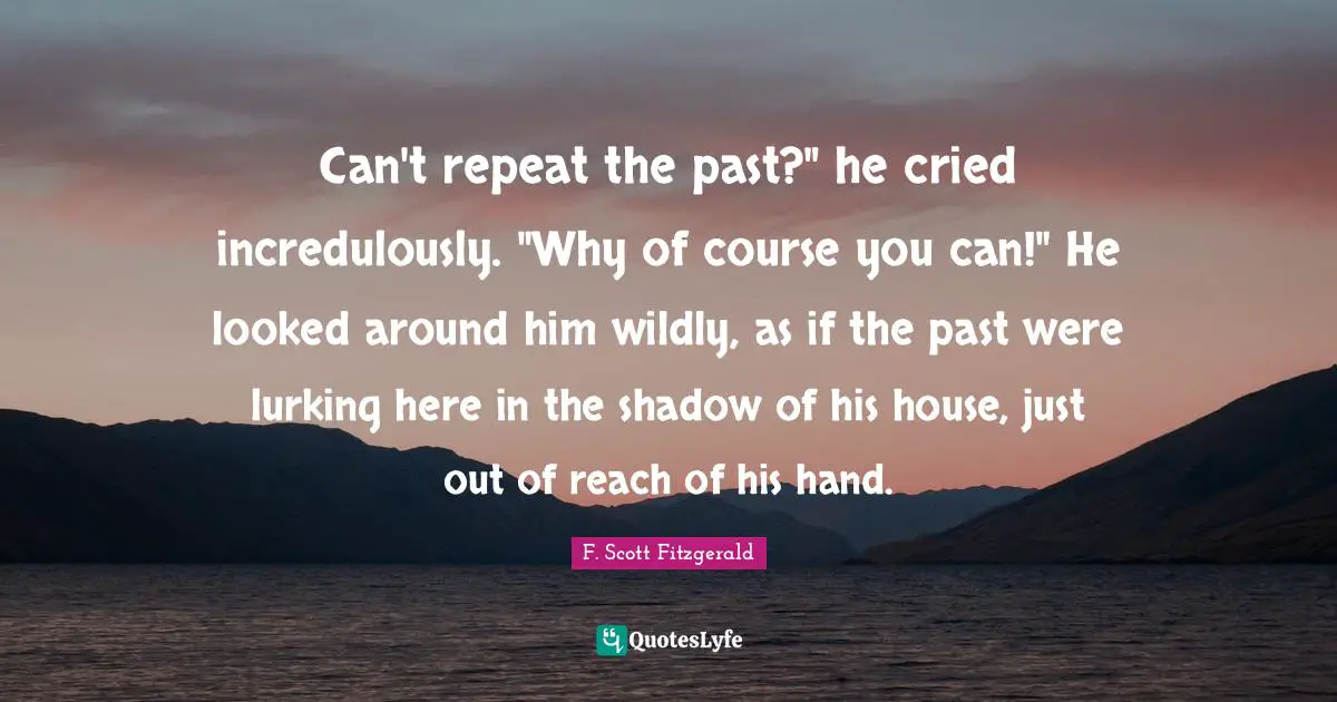 Can't repeat the past?" he cried incredulously. "Why of course you can!" He looked around him wildly, as if the past were lurking here in the shadow of his house, just out of reach of his hand.