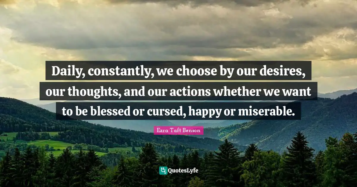 Daily, constantly, we choose by our desires, our thoughts, and our actions whether we want to be blessed or cursed, happy or miserable.