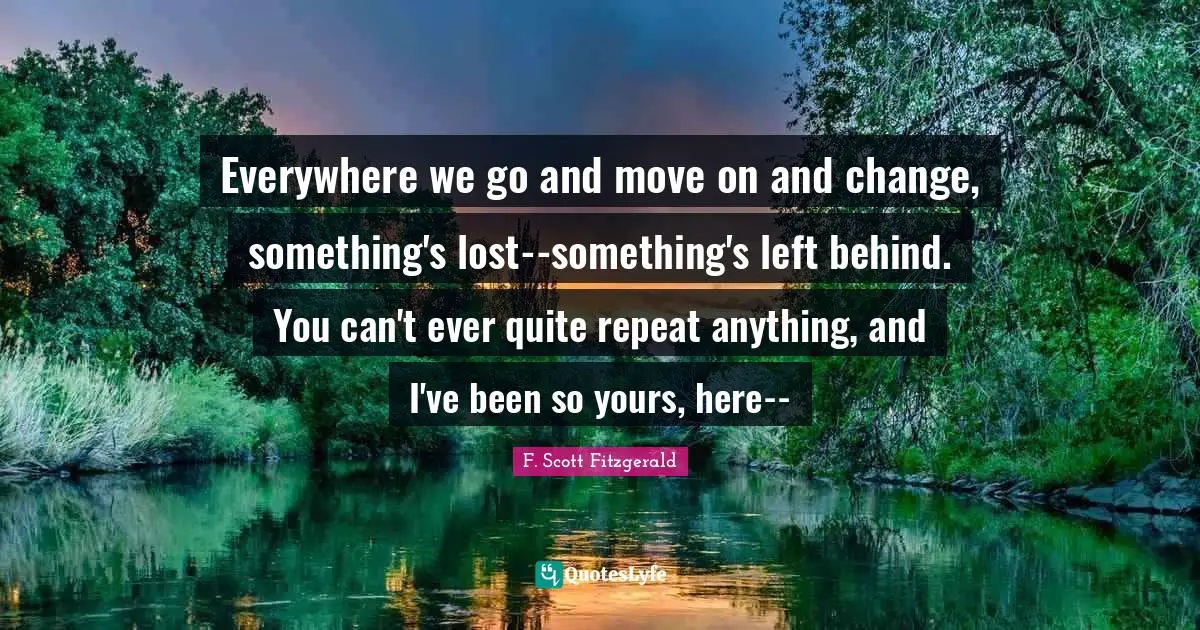 Everywhere we go and move on and change, something's lost--something's left behind. You can't ever quite repeat anything, and I've been so yours, here--